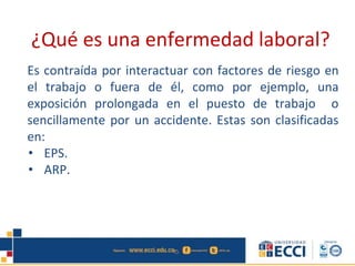 ¿Qué es una enfermedad laboral?
Es contraída por interactuar con factores de riesgo en
el trabajo o fuera de él, como por ejemplo, una
exposición prolongada en el puesto de trabajo o
sencillamente por un accidente. Estas son clasificadas
en:
• EPS.
• ARP.
 