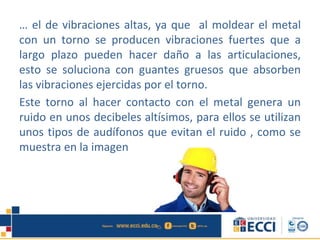 … el de vibraciones altas, ya que al moldear el metal
con un torno se producen vibraciones fuertes que a
largo plazo pueden hacer daño a las articulaciones,
esto se soluciona con guantes gruesos que absorben
las vibraciones ejercidas por el torno.
Este torno al hacer contacto con el metal genera un
ruido en unos decibeles altísimos, para ellos se utilizan
unos tipos de audífonos que evitan el ruido , como se
muestra en la imagen
 
