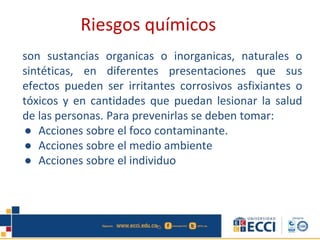 son sustancias organicas o inorganicas, naturales o
sintéticas, en diferentes presentaciones que sus
efectos pueden ser irritantes corrosivos asfixiantes o
tóxicos y en cantidades que puedan lesionar la salud
de las personas. Para prevenirlas se deben tomar:
● Acciones sobre el foco contaminante.
● Acciones sobre el medio ambiente
● Acciones sobre el individuo
Riesgos químicos
 