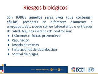Son TODOS aquellos seres vivos (que contengan
células) presentes en diferentes examenes o
empaquetados, puede ser en laboratorios o entidades
de salud. Algunas medidas de control son:
● Exámenes médicos preventivos
● Vacunación
● Lavado de manos
● Instalaciones de desinfección
● control de plagas
Riesgos biológicos
 