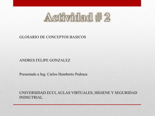 GLOSARIO DE CONCEPTOS BASICOS 
ANDRES FELIPE GONZALEZ 
Presentado a Ing. Carlos Humberto Pedraza 
UNIVERSIDAD ECCI, AULAS VIRTUALES, HIGIENE Y SEGURIDAD 
INDSUTRIAL 
 