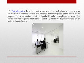 1.3. Factor lumínico: Es la luz principal que permite ver y desplazarse en un espacio, 
sin molestia se sombras o zonas mas o menos iluminadas y que generalmente utiliza 
un punto de luz por encima del ojo, colgando del techo o en apliques de pared. Una 
buena iluminación prevé problemas de salud , y promueve la productividad en un 
mejor ambiente laboral. 
 