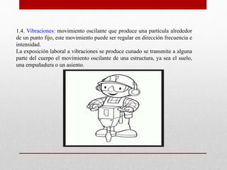 1.4. Vibraciones: movimiento oscilante que produce una partícula alrededor 
de un punto fijo, este movimiento puede ser regular en dirección frecuencia e 
intensidad. 
La exposición laboral a vibraciones se produce cunado se transmite a alguna 
parte del cuerpo el movimiento oscilante de una estructura, ya sea el suelo, 
una empuñadura o un asiento. 
 