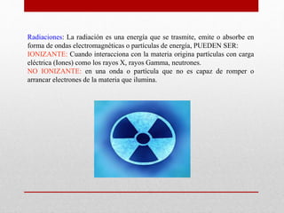 Radiaciones: La radiación es una energía que se trasmite, emite o absorbe en 
forma de ondas electromagnéticas o partículas de energía, PUEDEN SER: 
IONIZANTE: Cuando interacciona con la materia origina partículas con carga 
eléctrica (Iones) como los rayos X, rayos Gamma, neutrones. 
NO IONIZANTE: en una onda o partícula que no es capaz de romper o 
arrancar electrones de la materia que ilumina. 
 