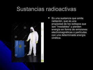 SSuussttaanncciiaass rraaddiiooaaccttiivvaass 
 EEss uunnaa ssuussttaanncciiaa qquuee eemmiittee 
rraaddiiaacciióónn,, qquuee eess uunnaa 
pprrooppiieeddaadd ddee llooss iissóóttooppooss qquuee 
ssoonn ""iinneessttaabblleess"" yy ppiieerrddeenn 
eenneerrggííaa eenn ffoorrmmaa ddee eemmiissiioonneess 
eelleeccttrroommaaggnnééttiiccaass oo ppaarrttííccuullaass 
ccoonn uunnaa ddeetteerrmmiinnaaddaa eenneerrggííaa 
cciinnééttiiccaa.. 
 