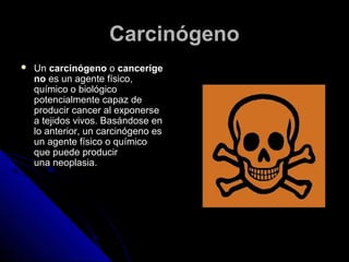 CCaarrcciinnóóggeennoo 
 UUnn ccaarrcciinnóóggeennoo oo ccaanncceerrííggee 
nnoo eess uunn aaggeennttee ffííssiiccoo,, 
qquuíímmiiccoo oo bbiioollóóggiiccoo 
ppootteenncciiaallmmeennttee ccaappaazz ddee 
pprroodduucciirr ccaanncceerr aall eexxppoonneerrssee 
aa tteejjiiddooss vviivvooss.. BBaassáánnddoossee eenn 
lloo aanntteerriioorr,, uunn ccaarrcciinnóóggeennoo eess 
uunn aaggeennttee ffííssiiccoo oo qquuíímmiiccoo 
qquuee ppuueeddee pprroodduucciirr 
uunnaa nneeooppllaassiiaa.. 
 