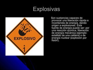 EExxpplloossiivvaass 
SSoonn ssuussttaanncciiaass ccaappaacceess ddee 
pprroovvooccaarr uunnaa lliibbeerraacciióónn rrááppiiddaa ee 
iinnccoonntteenniiddaa ddee eenneerrggííaa,, ddaannddoo 
oorriiggeenn aa eexxpplloossiioonneess.. EEssttaa 
ffuueennttee ddee eenneerrggííaa ppuueeddee sseerr:: ppoorr 
uunnaa rreeaacccciióónn qquuíímmiiccaa,, lliibbeerraacciióónn 
ddee eenneerrggííaa mmeeccáánniiccaa ((eejjeemmpplloo:: 
eessttaalllliiddoo ddee uunnaa ccaallddeerraa)) oo ddee 
eenneerrggííaa nnuucclleeaarr ((eexxpplloossiióónn ppoorr 
ffiissiióónn)).. 
 