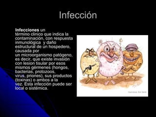 IInnffeecccciióónn 
IInnffeecccciioonneess uunn 
ttéérrmmiinnoo cclliinniiccoo qquuee iinnddiiccaa llaa 
ccoonnttaammiinnaacciióónn,, ccoonn rreessppuueessttaa 
iinnmmuunnoollóóggiiccaa yy ddaaññoo 
eessttrruuccttuurraall ddee uunn hhoossppeeddeerroo,, 
ccaauussaaddaa ppoorr 
uunn mmiiccrroooorrggaanniissmmoo ppaattóóggeennoo,, 
eess ddeecciirr,, qquuee eexxiissttee iinnvvaassiióónn 
ccoonn lleessiioonn ttiissuullaarr ppoorr eessooss 
mmiissmmooss ggéérrmmeenneess ((hhoonnggooss,, 
bbaacctteerriiaass,, pprroottoozzooooss,, 
vviirruuss,, pprriioonneess)),, ssuuss pprroodduuccttooss 
((ttooxxiinnaass)) oo aammbbooss aa llaa 
vveezz.. EEssttaa iinnffeecccciióónn ppuueeddee sseerr 
llooccaall oo ssiissttéémmiiccaa.. 
 