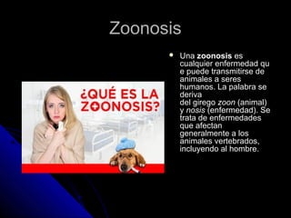 ZZoooonnoossiiss 
 UUnnaa zzoooonnoossiiss eess 
ccuuaallqquuiieerr eennffeerrmmeeddaadd qquu 
ee ppuueeddee ttrraannssmmiittiirrssee ddee 
aanniimmaalleess aa sseerreess 
hhuummaannooss.. LLaa ppaallaabbrraa ssee 
ddeerriivvaa 
ddeell ggiirreeggoo zzoooonn ((aanniimmaall)) 
yy nnoossiiss ((eennffeerrmmeeddaadd)).. SSee 
ttrraattaa ddee eennffeerrmmeeddaaddeess 
qquuee aaffeeccttaann 
ggeenneerraallmmeennttee aa llooss 
aanniimmaalleess vveerrtteebbrraaddooss,, 
iinncclluuyyeennddoo aall hhoommbbrree.. 
 