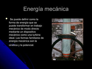 EEnneerrggííaa mmeeccáánniiccaa 
 SSee ppuueeddee ddeeffiinniirr ccoommoo llaa 
ffoorrmmaa ddee eenneerrggííaa qquuee ssee 
ppuueeddee ttrraannssffoorrmmaarr eenn ttrraabbaajjoo 
mmeeccáánniiccoo ddee mmooddoo ddiirreeccttoo 
mmeeddiiaannttee uunn ddiissppoossiittiivvoo 
mmeeccáánniiccoo ccoommoo uunnaa ttuurrbbiinnaa 
iiddeeaall.. LLaass ffoorrmmaass ffaammiilliiaarreess ddee 
eenneerrggííaa mmeeccáánniiccaa ssoonn llaa 
cciinnééttiiccaa yy llaa ppootteenncciiaall.. 
 