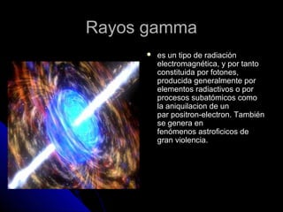 RRaayyooss ggaammmmaa 
 eess uunn ttiippoo ddee rraaddiiaacciióónn 
eelleeccttrroommaaggnnééttiiccaa,, yy ppoorr ttaannttoo 
ccoonnssttiittuuiiddaa ppoorr ffoottoonneess,, 
pprroodduucciiddaa ggeenneerraallmmeennttee ppoorr 
eelleemmeennttooss rraaddiiaaccttiivvooss oo ppoorr 
pprroocceessooss ssuubbaattóómmiiccooss ccoommoo 
llaa aanniiqquuiillaacciioonn ddee uunn 
ppaarr ppoossiittrroonn--eelleeccttrroonn.. TTaammbbiiéénn 
ssee ggeenneerraa eenn 
ffeennóómmeennooss aassttrrooffiicciiccooss ddee 
ggrraann vviioolleenncciiaa.. 
 