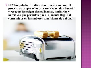 El Manipulador de alimentos necesita conocer el proceso de preparación y conservación de alimentos y respetar las exigencias culinarias, sanitarias y nutritivas que permiten que el alimento llegue al consumidor en las mejores condiciones de calidad.  