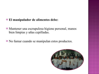El manipulador de alimentos debe:  Mantener una escrupulosa higiene personal, manos bien limpias y uñas cepilladas. No fumar cuando se manipulan estos productos.  