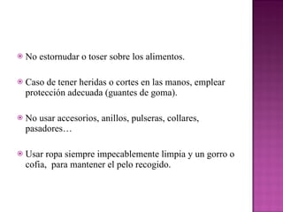No estornudar o toser sobre los alimentos. Caso de tener heridas o cortes en las manos, emplear protección adecuada (guantes de goma). No usar accesorios, anillos, pulseras, collares, pasadores… Usar ropa siempre impecablemente limpia y un gorro o cofia,  para mantener el pelo recogido. 