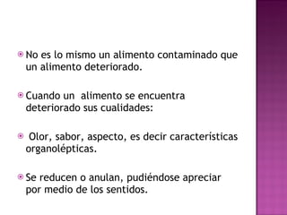 No es lo mismo un alimento contaminado que un alimento deteriorado. Cuando un  alimento se encuentra deteriorado sus cualidades: Olor, sabor, aspecto, es decir características organolépticas. Se reducen o anulan, pudiéndose apreciar por medio de los sentidos. 
