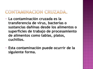 La contaminación cruzada es la transferencia de virus, bacterias o sustancias dañinas desde los alimentos o superficies de trabajo de procesamiento de alimentos como tablas, platos, cuchillos. Esta contaminación puede ocurrir de la siguiente forma. 