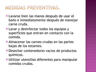 Lavarse bien las manos después de usar el baño e inmediatamente después de manejar carne cruda. Lavar y desinfectar todos los equipos y superficies que entran en contacto con la comida. Almacenar las carnes crudas en las partes bajas de los estantes.  Desechar contenedores vacios de productos químicos. Utilizar utensilios diferentes para manipular comidas crudas.  