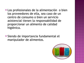 Los profesionales de la alimentación  o bien los proveedores de ella, sea caso de un centro de consumo o bien un servicio asistencial tienen la responsabilidad de proporcionar un alimento de calidad higiénica. Siendo de importancia fundamental el manipulador de alimentos. 