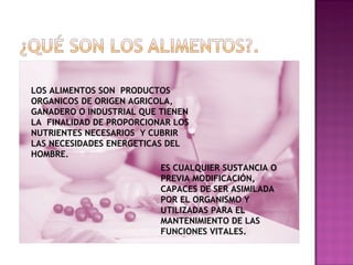 LOS ALIMENTOS SON  PRODUCTOS ORGANICOS DE ORIGEN AGRICOLA, GANADERO O INDUSTRIAL QUE TIENEN LA  FINALIDAD DE PROPORCIONAR LOS NUTRIENTES NECESARIOS  Y CUBRIR LAS NECESIDADES ENERGETICAS DEL HOMBRE. ES CUALQUIER SUSTANCIA O PREVIA MODIFICACIÓN,  CAPACES DE SER ASIMILADA POR EL ORGANISMO Y UTILIZADAS PARA EL MANTENIMIENTO DE LAS FUNCIONES VITALES. 