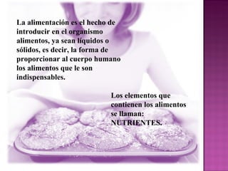 La alimentación es el hecho de introducir en el organismo alimentos, ya sean líquidos o sólidos, es decir, la forma de proporcionar al cuerpo humano los alimentos que le son indispensables.  Los elementos que contienen los alimentos se llaman: NUTRIENTES. 
