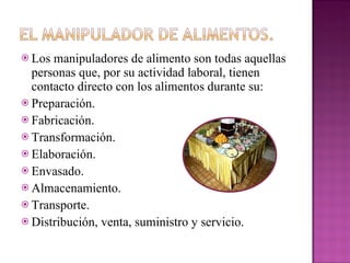 Los manipuladores de alimento son todas aquellas personas que, por su actividad laboral, tienen contacto directo con los alimentos durante su: Preparación. Fabricación. Transformación. Elaboración. Envasado. Almacenamiento. Transporte. Distribución, venta, suministro y servicio. 