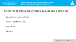 portaldeboaspraticas.iff.fiocruz.br
HIGIENIZAÇÃO DAS MÃOS PARA PREVENÇÃO DE IRAS E
EMERGÊNCIA DE BACTÉRIAS MULTIRRESISTENTES
Prevenção de Transmissão Cruzada: cuidado com o ambiente
• Contato: direto e indireto
• Fluidos contaminados
• Via Aérea
• Vetores
 