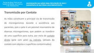 portaldeboaspraticas.iff.fiocruz.br
HIGIENIZAÇÃO DAS MÃOS PARA PREVENÇÃO DE IRAS E
EMERGÊNCIA DE BACTÉRIAS MULTIRRESISTENTES
Transmissão por Contato
As mãos constituem a principal via de transmissão
de microrganismos durante a assistência aos
pacientes, pois a pele é um possível reservatório de
diversos microrganismos, que podem se transferir
de uma superfície para outra, por meio de contato
direto (pele com pele) ou indireto, (através do
contato com objetos e superfícies contaminados).
 