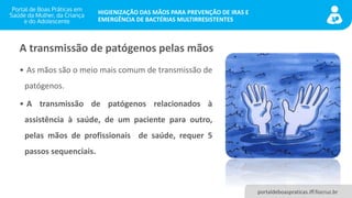 portaldeboaspraticas.iff.fiocruz.br
HIGIENIZAÇÃO DAS MÃOS PARA PREVENÇÃO DE IRAS E
EMERGÊNCIA DE BACTÉRIAS MULTIRRESISTENTES
• As mãos são o meio mais comum de transmissão de
patógenos.
• A transmissão de patógenos relacionados à
assistência à saúde, de um paciente para outro,
pelas mãos de profissionais de saúde, requer 5
passos sequenciais.
A transmissão de patógenos pelas mãos
 