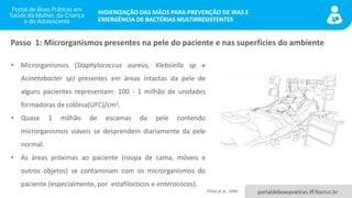 portaldeboaspraticas.iff.fiocruz.br
HIGIENIZAÇÃO DAS MÃOS PARA PREVENÇÃO DE IRAS E
EMERGÊNCIA DE BACTÉRIAS MULTIRRESISTENTES
• Microrganismos (Staphylococcus aureus, Klebsiella sp e
Acinetobacter sp) presentes em áreas intactas da pele de
alguns pacientes representam: 100 - 1 milhão de unidades
formadoras de colônia(UFC)/cm2.
• Quase 1 milhão de escamas da pele contendo
microrganismos viáveis se desprendem diariamente da pele
normal.
• As áreas próximas ao paciente (roupa de cama, móveis e
outros objetos) se contaminam com os microrganismos do
paciente (especialmente, por estafilococos e enterococos).
Passo 1: Microrganismos presentes na pele do paciente e nas superfícies do ambiente
Pittet et al., 2006
 