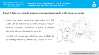 portaldeboaspraticas.iff.fiocruz.br
HIGIENIZAÇÃO DAS MÃOS PARA PREVENÇÃO DE IRAS E
EMERGÊNCIA DE BACTÉRIAS MULTIRRESISTENTES
• Enfermeiros podem contaminar suas mãos com 100
a1.000 UFC de Klebsiella sp. durante atividades “limpas”
(levantar pacientes, determinar o pulso, a pressão
arterial ou a temperatura oral do paciente)
• 15% dos enfermeiros que trabalham numa unidade de
isolamento portavam 10.000 CFU de S. aureus nas mãos
Passo 2: Transferência de microrganismos pelas mãos de profissionais de saúde
Pittet et al., 2006
 