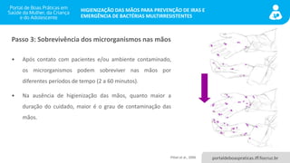 portaldeboaspraticas.iff.fiocruz.br
HIGIENIZAÇÃO DAS MÃOS PARA PREVENÇÃO DE IRAS E
EMERGÊNCIA DE BACTÉRIAS MULTIRRESISTENTES
• Após contato com pacientes e/ou ambiente contaminado,
os microrganismos podem sobreviver nas mãos por
diferentes períodos de tempo (2 a 60 minutos).
• Na ausência de higienização das mãos, quanto maior a
duração do cuidado, maior é o grau de contaminação das
mãos.
Passo 3: Sobrevivência dos microrganismos nas mãos
Pittet et al., 2006
 