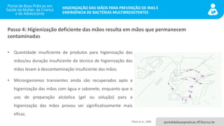 portaldeboaspraticas.iff.fiocruz.br
HIGIENIZAÇÃO DAS MÃOS PARA PREVENÇÃO DE IRAS E
EMERGÊNCIA DE BACTÉRIAS MULTIRRESISTENTES
• Quantidade insuficiente de produtos para higienização das
mãos/ou duração insuficiente da técnica de higienização das
mãos levam à descontaminação insuficiente das mãos.
• Microrganismos transientes ainda são recuperados após a
higienização das mãos com água e sabonete, enquanto que o
uso de preparação alcóolica (gel ou solução) para a
higienização das mãos provou ser significativamente mais
eficaz.
Passo 4: Higienização deficiente das mãos resulta em mãos que permanecem
contaminadas
Pittet et al., 2006
 
