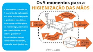 (PITTET et al., 2006)
É fundamental a adesão aos
5 momentos da higienização
das mãos, precauções padrão
e precauções especiais por
toda equipe multidisciplinar
da neonatologia, assim como
por especialistas de outros
setores que realizam
interconsulta ou exames
complementares como RX,
ecografia, fundo de olho, etc.
 