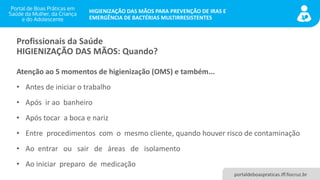 portaldeboaspraticas.iff.fiocruz.br
HIGIENIZAÇÃO DAS MÃOS PARA PREVENÇÃO DE IRAS E
EMERGÊNCIA DE BACTÉRIAS MULTIRRESISTENTES
Profissionais da Saúde
HIGIENIZAÇÃO DAS MÃOS: Quando?
Atenção ao 5 momentos de higienização (OMS) e também...
• Antes de iniciar o trabalho
• Após ir ao banheiro
• Após tocar a boca e nariz
• Entre procedimentos com o mesmo cliente, quando houver risco de contaminação
• Ao entrar ou sair de áreas de isolamento
• Ao iniciar preparo de medicação
 