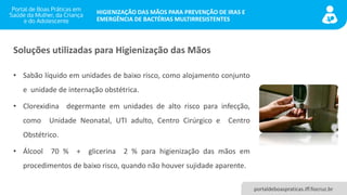 portaldeboaspraticas.iff.fiocruz.br
HIGIENIZAÇÃO DAS MÃOS PARA PREVENÇÃO DE IRAS E
EMERGÊNCIA DE BACTÉRIAS MULTIRRESISTENTES
Soluções utilizadas para Higienização das Mãos
• Sabão líquido em unidades de baixo risco, como alojamento conjunto
e unidade de internação obstétrica.
• Clorexidina degermante em unidades de alto risco para infecção,
como Unidade Neonatal, UTI adulto, Centro Cirúrgico e Centro
Obstétrico.
• Álcool 70 % + glicerina 2 % para higienização das mãos em
procedimentos de baixo risco, quando não houver sujidade aparente.
 