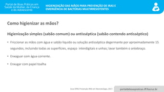 portaldeboaspraticas.iff.fiocruz.br
HIGIENIZAÇÃO DAS MÃOS PARA PREVENÇÃO DE IRAS E
EMERGÊNCIA DE BACTÉRIAS MULTIRRESISTENTES
Como higienizar as mãos?
Higienização simples (sabão comum) ou antisséptica (sabão contendo antisséptico)
• Friccionar as mãos com água e sabão líquido ou solução antisséptica degermante por aproximadamente 15
segundos, incluindo todas as superfícies, espaço interdigitais e unhas; lavar também o antebraço.
• Enxaguar com água corrente.
• Enxugar com papel toalha
Guia OPAS Prevenção IRAS em Neonatologia, 2017.
 