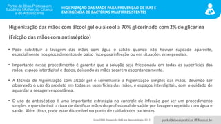 portaldeboaspraticas.iff.fiocruz.br
HIGIENIZAÇÃO DAS MÃOS PARA PREVENÇÃO DE IRAS E
EMERGÊNCIA DE BACTÉRIAS MULTIRRESISTENTES
Higienização das mãos com álcool gel ou álcool a 70% glicerinado com 2% de glicerina
(Fricção das mãos com antisséptico)
• Pode substituir a lavagem das mãos com água e sabão quando não houver sujidade aparente,
especialmente nos procedimentos de baixo risco para infecção ou em situações emergenciais.
• Importante nesse procedimento é garantir que a solução seja friccionada em todas as superfícies das
mãos, espaço interdigital e dedos, deixando as mãos secarem espontaneamente.
• A técnica de higienização com álcool gel é semelhante a higienização simples das mãos, devendo ser
observado o uso do produto em todas as superfícies das mãos, e espaços interdigitais, com o cuidado de
aguardar a secagem espontânea.
• O uso de antisséptico é uma importante estratégia no controle de infecção por ser um procedimento
simples e que diminui o risco de danificar mãos do profissional de saúde por lavagem repetida com água e
sabão. Além disso, pode estar disponível no ponto de cuidado dos pacientes.
Guia OPAS Prevenção IRAS em Neonatologia, 2017.
 