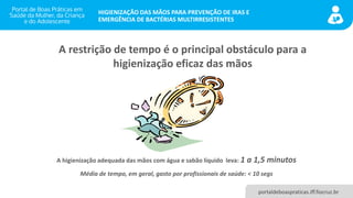 portaldeboaspraticas.iff.fiocruz.br
HIGIENIZAÇÃO DAS MÃOS PARA PREVENÇÃO DE IRAS E
EMERGÊNCIA DE BACTÉRIAS MULTIRRESISTENTES
A restrição de tempo é o principal obstáculo para a
higienização eficaz das mãos
A higienização adequada das mãos com água e sabão líquido leva: 1 a 1,5 minutos
Média de tempo, em geral, gasto por profissionais de saúde: < 10 segs
 
