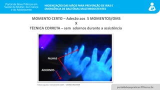portaldeboaspraticas.iff.fiocruz.br
HIGIENIZAÇÃO DAS MÃOS PARA PREVENÇÃO DE IRAS E
EMERGÊNCIA DE BACTÉRIAS MULTIRRESISTENTES
MOMENTO CERTO – Adesão aos 5 MOMENTOS/OMS
X
TÉCNICA CORRETA – sem adornos durante a assistência
FALHAS
ADORNOS
Fotos arquivo: treinamento CCIH – CAISM/UNICAMP
 