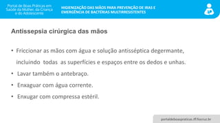 portaldeboaspraticas.iff.fiocruz.br
HIGIENIZAÇÃO DAS MÃOS PARA PREVENÇÃO DE IRAS E
EMERGÊNCIA DE BACTÉRIAS MULTIRRESISTENTES
Antissepsia cirúrgica das mãos
• Friccionar as mãos com água e solução antisséptica degermante,
incluindo todas as superfícies e espaços entre os dedos e unhas.
• Lavar também o antebraço.
• Enxaguar com água corrente.
• Enxugar com compressa estéril.
 