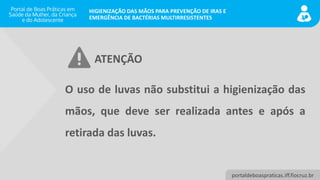 portaldeboaspraticas.iff.fiocruz.br
HIGIENIZAÇÃO DAS MÃOS PARA PREVENÇÃO DE IRAS E
EMERGÊNCIA DE BACTÉRIAS MULTIRRESISTENTES
O uso de luvas não substitui a higienização das
mãos, que deve ser realizada antes e após a
retirada das luvas.
ATENÇÃO
 