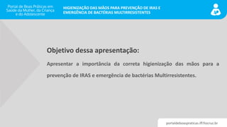 portaldeboaspraticas.iff.fiocruz.br
HIGIENIZAÇÃO DAS MÃOS PARA PREVENÇÃO DE IRAS E
EMERGÊNCIA DE BACTÉRIAS MULTIRRESISTENTES
Objetivo dessa apresentação:
Apresentar a importância da correta higienização das mãos para a
prevenção de IRAS e emergência de bactérias Multirresistentes.
 