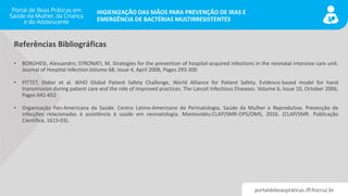 portaldeboaspraticas.iff.fiocruz.br
HIGIENIZAÇÃO DAS MÃOS PARA PREVENÇÃO DE IRAS E
EMERGÊNCIA DE BACTÉRIAS MULTIRRESISTENTES
• BORGHESI, Alessandro; STRONATI, M. Strategies for the prevention of hospital-acquired infections in the neonatal intensive care unit.
Journal of Hospital Infection.Volume 68, Issue 4, April 2008, Pages 293-300
• PITTET, Didier et al. WHO Global Patient Safety Challenge, World Alliance for Patient Safety. Evidence-based model for hand
transmission during patient care and the role of improved practices. The Lancet Infectious Diseases. Volume 6, Issue 10, October 2006,
Pages 641-652
• Organização Pan-Americana da Saúde. Centro Latino-Americano de Perinatologia, Saúde da Mulher e Reprodutiva. Prevenção de
infecções relacionadas à assistência à saúde em neonatologia. Montevidéu:CLAP/SMR-OPS/OMS, 2016. (CLAP/SMR. Publicação
Científica, 1613-03).
Referências Bibliográficas
 
