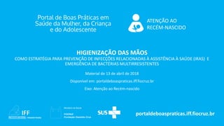 ATENÇÃO AO
RECÉM-NASCIDO
portaldeboaspraticas.iff.fiocruz.br
Material de 13 de abril de 2018
Disponível em: portaldeboaspraticas.iff.fiocruz.br
Eixo: Atenção ao Recém-nascido
HIGIENIZAÇÃO DAS MÃOS
COMO ESTRATÉGIA PARA PREVENÇÃO DE INFECÇÕES RELACIONADAS À ASSISTÊNCIA À SAÚDE (IRAS) E
EMERGÊNCIA DE BACTÉRIAS MULTIRRESISTENTES
 