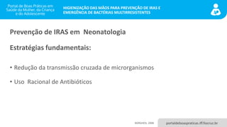 portaldeboaspraticas.iff.fiocruz.br
HIGIENIZAÇÃO DAS MÃOS PARA PREVENÇÃO DE IRAS E
EMERGÊNCIA DE BACTÉRIAS MULTIRRESISTENTES
Prevenção de IRAS em Neonatologia
Estratégias fundamentais:
• Redução da transmissão cruzada de microrganismos
• Uso Racional de Antibióticos
BORGHESI, 2008
 