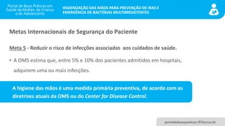 portaldeboaspraticas.iff.fiocruz.br
HIGIENIZAÇÃO DAS MÃOS PARA PREVENÇÃO DE IRAS E
EMERGÊNCIA DE BACTÉRIAS MULTIRRESISTENTES
Metas Internacionais de Segurança do Paciente
Meta 5 - Reduzir o risco de infecções associadas aos cuidados de saúde.
• A OMS estima que, entre 5% e 10% dos pacientes admitidos em hospitais,
adquirem uma ou mais infecções.
A higiene das mãos é uma medida primária preventiva, de acordo com as
diretrizes atuais da OMS ou do Center for Disease Control.
 