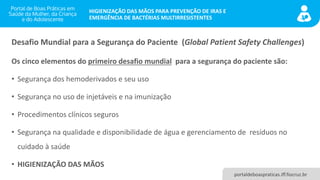 portaldeboaspraticas.iff.fiocruz.br
HIGIENIZAÇÃO DAS MÃOS PARA PREVENÇÃO DE IRAS E
EMERGÊNCIA DE BACTÉRIAS MULTIRRESISTENTES
Desafio Mundial para a Segurança do Paciente (Global Patient Safety Challenges)
Os cinco elementos do primeiro desafio mundial para a segurança do paciente são:
• Segurança dos hemoderivados e seu uso
• Segurança no uso de injetáveis e na imunização
• Procedimentos clínicos seguros
• Segurança na qualidade e disponibilidade de água e gerenciamento de resíduos no
cuidado à saúde
• HIGIENIZAÇÃO DAS MÃOS
 