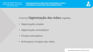 portaldeboaspraticas.iff.fiocruz.br
HIGIENIZAÇÃO DAS MÃOS PARA PREVENÇÃO DE IRAS E
EMERGÊNCIA DE BACTÉRIAS MULTIRRESISTENTES
O termo higienização das mãos engloba:
• Higienização simples
• Higienização antisséptica
• Fricção antisséptica
• Antissepsia cirúrgica das mãos
 