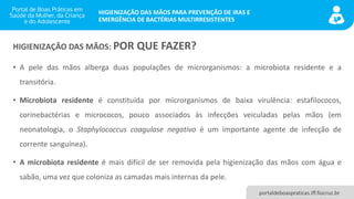 portaldeboaspraticas.iff.fiocruz.br
HIGIENIZAÇÃO DAS MÃOS PARA PREVENÇÃO DE IRAS E
EMERGÊNCIA DE BACTÉRIAS MULTIRRESISTENTES
HIGIENIZAÇÃO DAS MÃOS: POR QUE FAZER?
• A pele das mãos alberga duas populações de microrganismos: a microbiota residente e a
transitória.
• Microbiota residente é constituída por microrganismos de baixa virulência: estafilococos,
corinebactérias e micrococos, pouco associados às infecções veiculadas pelas mãos (em
neonatologia, o Staphylococcus coagulase negativo é um importante agente de infecção de
corrente sanguínea).
• A microbiota residente é mais difícil de ser removida pela higienização das mãos com água e
sabão, uma vez que coloniza as camadas mais internas da pele.
 