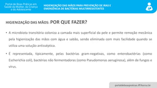 portaldeboaspraticas.iff.fiocruz.br
HIGIENIZAÇÃO DAS MÃOS PARA PREVENÇÃO DE IRAS E
EMERGÊNCIA DE BACTÉRIAS MULTIRRESISTENTES
• A microbiota transitória coloniza a camada mais superficial da pele e permite remoção mecânica
pela higienização das mãos com água e sabão, sendo eliminada com mais facilidade quando se
utiliza uma solução antisséptica.
• É representada, tipicamente, pelas bactérias gram-negativas, como enterobactérias (como
Escherichia coli), bactérias não fermentadoras (como Pseudomonas aeruginosa), além de fungos e
vírus.
HIGIENIZAÇÃO DAS MÃOS: POR QUE FAZER?
 